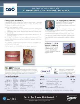 Orthodontic Mechanics
The objective of the course is to give the practitioner a mechanic
system that will improve his/her clinical success. Thus, reducing
the stress in the orthodontic office.
Has this ever happened to you?
1. The lower jaw drops causing the bite to worsen during treat-
ment.
2. Treatments take longer and are more difficult to ﬁnish than
predicted.
3. Anterior torque and posterior bite problems are difficult to
properly correct.
Do you feel your practice has little differentiation from the com-
petition? Does your practice sacriﬁce proﬁts because of clinical
inefficiencies?
Your practice is not maximizing opportunities to grow through
existing patient referrals.
The two words are the solution to the above questions.
Lecture Schedule
8:00 am - 9:00 am Registration & Breakfast
9:00 am - 9:50 pm Introduction to Mechanics
10:00 pm - 10:50 pm Techniques
11:00 pm - 12:00 pm Application of Techniques
12:00 pm - 1:00 pm Lunch
1:00 pm - 1:50 pm Advanced Techniques
2:00 pm - 2:50 pm Application of Techniques
3:00 pm - 4:00 pm Conclusion
800.645.5530 | www.mygcare.com
Dr. Theodore D. Freeland
Graduate of University of Detroit
orthodontic program in 1978.
Taught Fixed prosthetics from 1971
to 1974.
Adjunct professor in orthodontics
at the university of Detroit orthodontic department
from 1991 to 2011.
Board certiﬁed in 1984 and again in the year 2000.
Has lectured in the United States and internationally.
Has published journal articles and chapters in a text
book.
Fees CE Credits
Doctors Early Registration $199 5 hrs
30 days or less prior to course - $239
Staff Early Registration $ 75
30 days or less prior to course - $99
Residents $ 50
Breakfast, lunch and AM & PM breaks will be provided.
August 22, 2014
Hilton Lafayette
1521 W. Pinhook Road
Lafayette, LA 70503
Phone: 337-235-6111
For room reservations, please call
the hotel directly.
Catapult Group, LLC is an ADA CERP Recognized Provider. ADA CERP is a service of the American
Dental Association to assist dental professionals in identifying quality providers of continuing dental
education. ADA CERP does not approve or endorse individual courses or instructors, nor does it imply
acceptance of credit hours by boards of dentistry. This continuing education activity has been planned
and implemented in accordance with the standards of the ADA Continuing Education Recognition
Program (ADA CERP) through joint efforts between Catapult Group, LLC and Dentsply GAC
Catapult Group, LLC is an Academy of General
Dentistry Approved PACE Program Provider
FAGD/MAGD Credit.
Approval does not imply acceptance by a state or
provincial board of dentistry or AGD endorsement.
6/1/2013 to 5/31/2016 Provider #306446
DR. THEODORE D. FREELAND
COMMONSENSICAL ORTHODONTIC MECHANICSAdvanced Education in Orthodontics
Clinical
Lecture
For further information, questions, or to register for the course, call Professional Services at 1-800-645-5530, ext. 61343 or 61348,
or visit our website to register at www.mygcare.com.
 