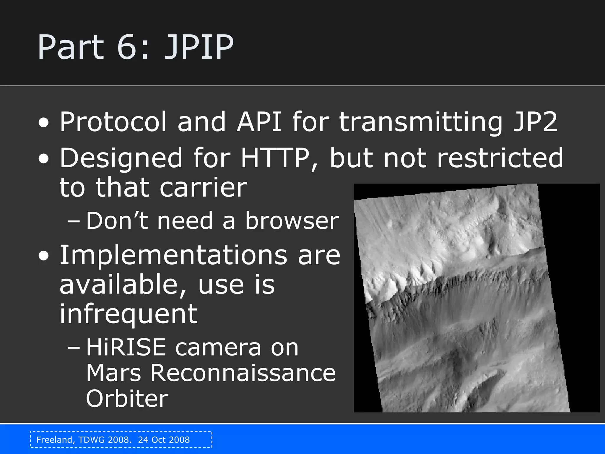 Part 6: JPIP Protocol and API for transmitting JP2 Designed for HTTP, but not restricted to that carrier Don’t need a browser Implementations are  available, use is  infrequent HiRISE camera on Mars Reconnaissance Orbiter 