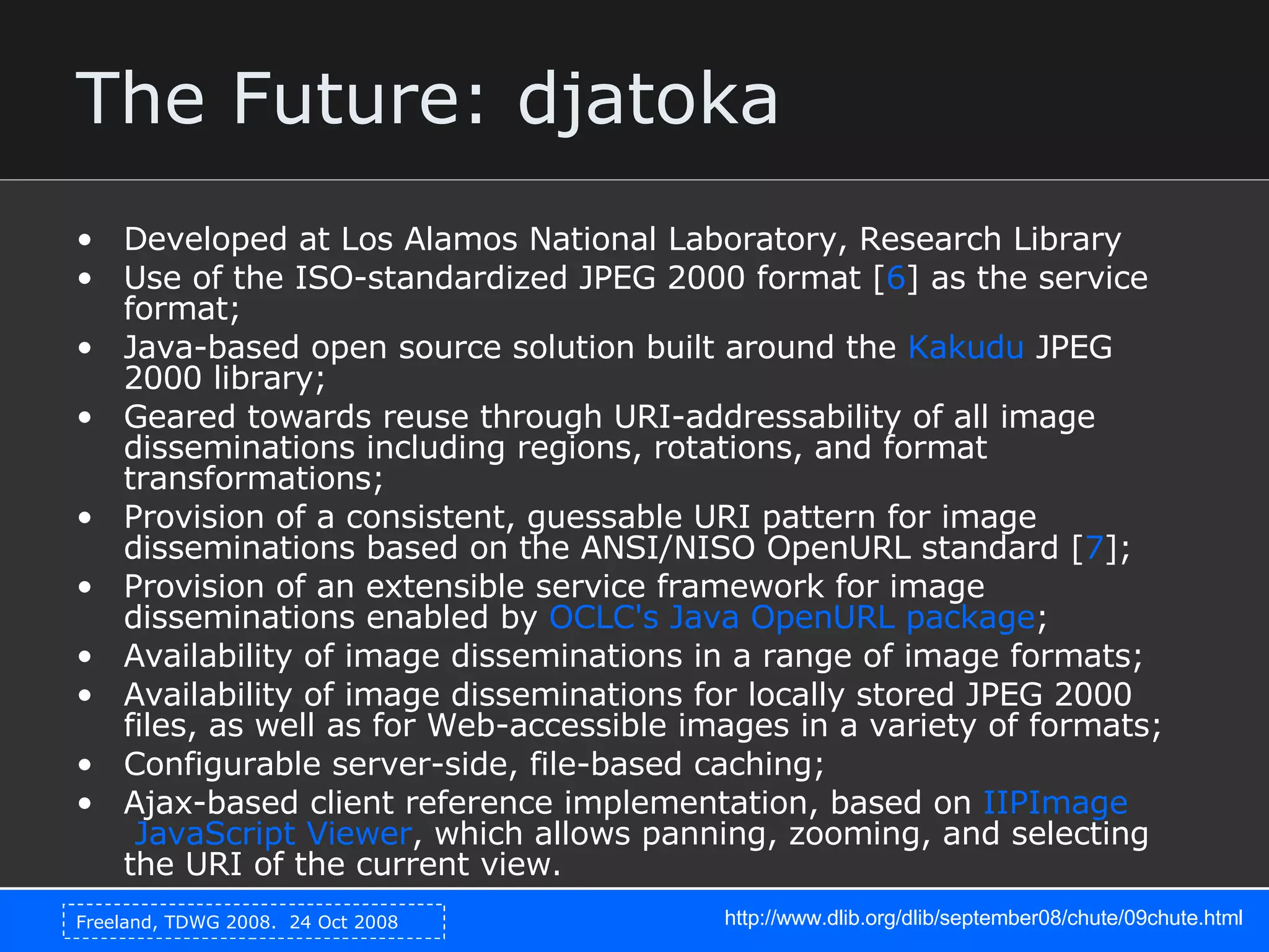 The Future: djatoka Developed at Los Alamos National Laboratory, Research Library Use of the ISO-standardized JPEG 2000 format [ 6 ] as the service format;  Java-based open source solution built around the  Kakudu  JPEG 2000 library;  Geared towards reuse through URI-addressability of all image disseminations including regions, rotations, and format transformations;  Provision of a consistent, guessable URI pattern for image disseminations based on the ANSI/NISO OpenURL standard [ 7 ];  Provision of an extensible service framework for image disseminations enabled by  OCLC's  Java  OpenURL  package ;  Availability of image disseminations in a range of image formats;  Availability of image disseminations for locally stored JPEG 2000 files, as well as for Web-accessible images in a variety of formats;  Configurable server-side, file-based caching;  Ajax-based client reference implementation, based on  IIPImage  JavaScript Viewer , which allows panning, zooming, and selecting the URI of the current view.  http://www.dlib.org/dlib/september08/chute/09chute.html 