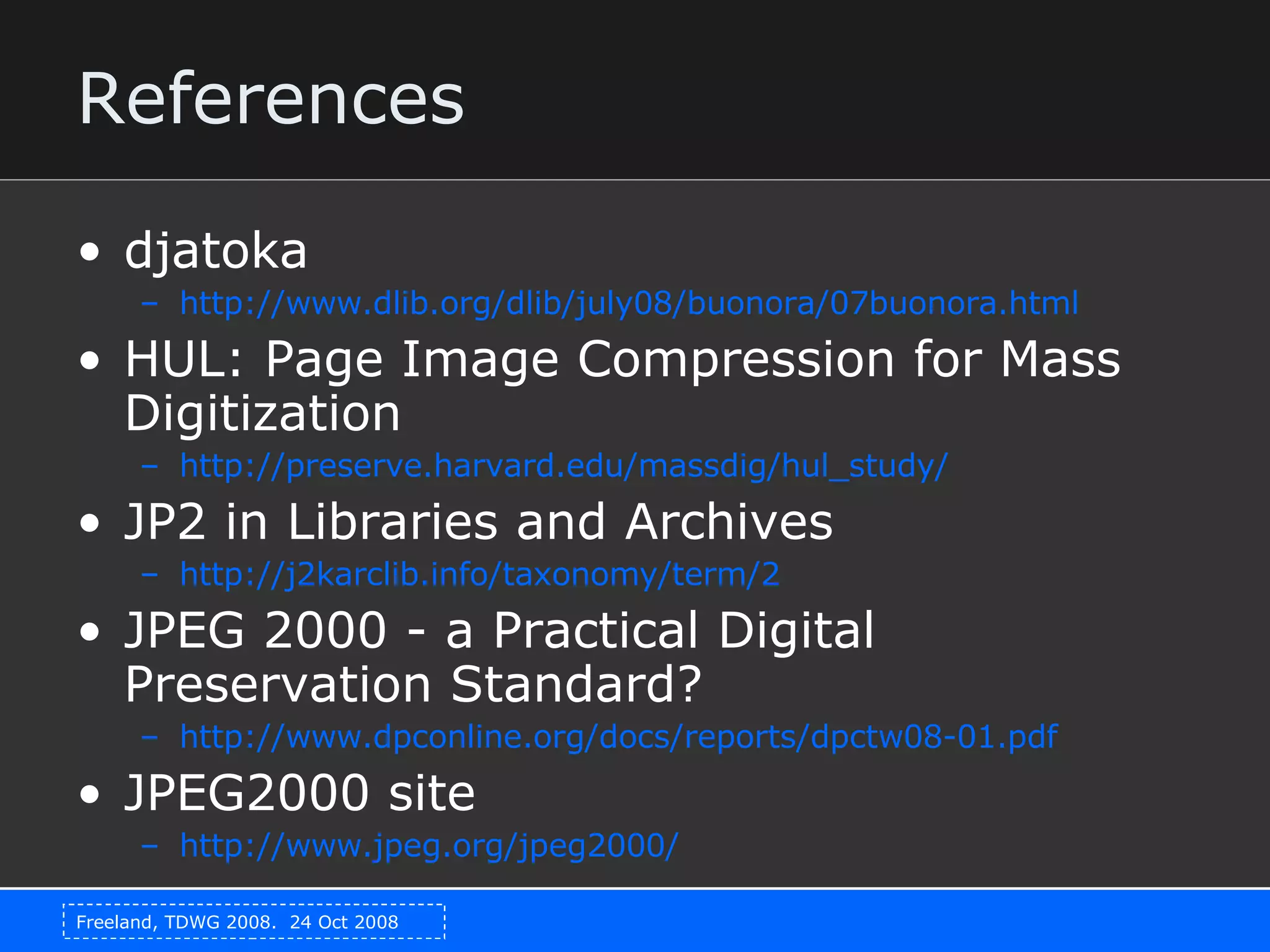 References djatoka http://www.dlib.org/dlib/july08/buonora/07buonora.html HUL: Page Image Compression for Mass Digitization http:// preserve.harvard.edu/massdig/hul_study / JP2 in Libraries and Archives http://j2karclib.info/taxonomy/term/2 JPEG 2000 - a Practical Digital Preservation Standard? http://www.dpconline.org/docs/reports/dpctw08-01.pdf JPEG2000 site http://www.jpeg.org/jpeg2000/ 