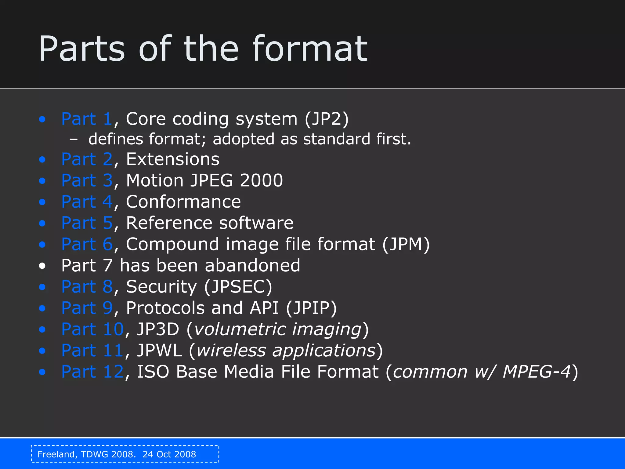 Parts of the format Part 1 , Core coding system (JP2) defines format; adopted as standard first. Part 2 , Extensions  Part 3 , Motion JPEG 2000  Part 4 , Conformance  Part 5 , Reference software  Part 6 , Compound image file format (JPM) Part 7 has been abandoned  Part 8 , Security (JPSEC)  Part 9 , Protocols and API (JPIP) Part 10 , JP3D ( volumetric imaging )  Part 11 , JPWL ( wireless applications )  Part 12 , ISO Base Media File Format ( common w/ MPEG-4 ) 