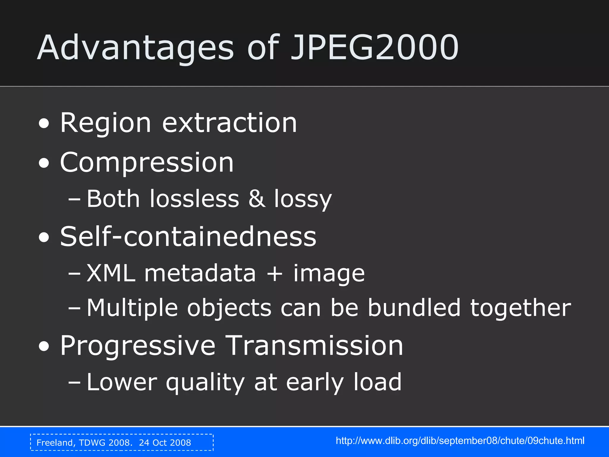 Advantages of JPEG2000 Region extraction Compression Both lossless & lossy Self-containedness XML metadata + image Multiple objects can be bundled together Progressive Transmission Lower quality at early load http://www.dlib.org/dlib/september08/chute/09chute.html 