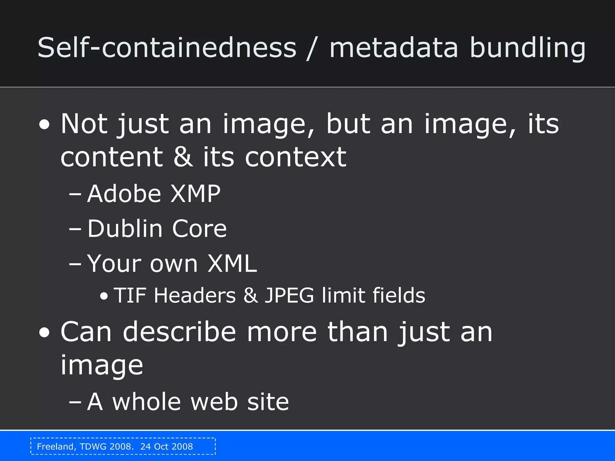 Self-containedness / metadata bundling Not just an image, but an image, its content & its context Adobe XMP Dublin Core Your own XML TIF Headers & JPEG limit fields Can describe more than just an image A whole web site 