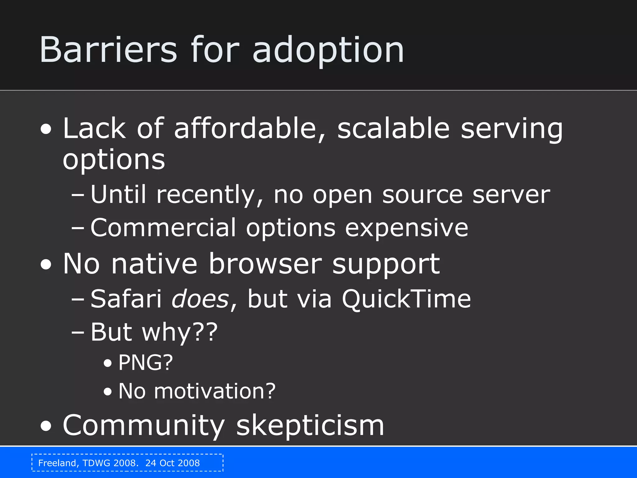 Barriers for adoption Lack of affordable, scalable serving options Until recently, no open source server Commercial options expensive No native browser support Safari  does , but via QuickTime But why?? PNG? No motivation? Community skepticism 