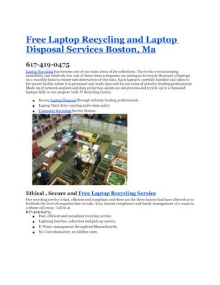 Free Laptop Recycling and Laptop
Disposal Services Boston, Ma
617-419-0475
Laptop Recycling has become one of our main areas of for collections. Due to the ever increasing
availability and relatively low cost of these items companies are asking us to recycle thousand of laptops
on a monthly basis to ensure safe destruction of thie data. Each laptop is carefully handled and taken to
the secure facility where it is processed and made data-safe by our team of industry leading professionals.
Made up of network analysts and data protection agents we can process and recycle up to a thousand
laptops daily in our purpose built IT Recycling Centre.

    ●   Secure Laptop Disposal through industry leading professionals.
    ●   Laptop Hard drive recyling and e-data safety.
    ●   Computer Recycling Service Boston.




Ethical , Secure and Free Laptop Recycling Service
Our recycling service is fast, efficient and compliant and these are the three factors that have allowed us to
facilitate the level of enquiries that we take. Your instant compliance and timely management of e-waste is
a phone call away. Call us at
617-419-0475.
     ● Fast, efficient and compliant recycling service.
     ● Lighning fast free, collection and pick up service.
     ● E-Waste management throughout Massachusetts.
     ● No Cost whatsoever, no hidden costs.
 