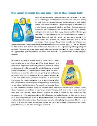 Free Laundry Detergent Discount Codes - How Do These Coupons Work?

                                 In our current economic condition, every cent you spend is of great
                                 value. Certainly, you want to conserve at least some amount of money
                                 for each item that you purchase. And laundry detergents are included
                                 in those household necessities. Laundry detergent is utilized for our
                                 clothes to end up absolutely dirt-free and fresh. Everyone wants to
                                 have their used clothes fresh and dirt-free but the costs of laundry
                                 detergent products these days always increasing. Nevertheless, you
                                 don't need to stress yourself about that because there are coupons for
                                 laundry detergent that will assist you save some money. It is
                                 undoubtedly that coupons for laundry detergent give a lot of
                                 advantages. Have you ever thought that a small piece of paper can
significantly reduce your expenses? Homeowners will certainly enjoy these coupons. They will not only
be able to clean their clothes yet simultaneously, they can cut their expense in purchasing detergent
products. You can access these coupons everywhere considering the fact that you are mindful where
you appropriately spot can for these. So what's with the delay? Get yourself some laundry detergent
coupons.


According to studies that when it comes to saving cash, this is the
most sensible way to do it. There are 29% of online shoppers who
use discount coupons each time they shop. P&G and Smart Source
are just some of the big names in the world of business who used
to offer special discount coupons to their highly valued customers.
Take this as an example: when you are spending $22 on laundry
products, then you could lower that amount spent or even obtain
all the products for free if you know exactly how to make use of
the coupons for laundry detergent in a strategic manner. With
this, you could save and make use of that percentage of money on
various other significant matters. The great thing regarding these
coupons for laundry detergent is they can be found almost everywhere and are free of charge. As these
discount coupons can be found everywhere, it implies that you don't have to put in large amount of
effort only to locate one. These discount coupons are widely accessible on web, magazines, and
newspapers or in the packing containers of the laundry merchandise. Because of this, you can have a
good chance to spend less. There're also instances in which a brand new product is launched in the
market and most manufacturers will use discount codes to entice plenty of customers. Take this as an
example, Biokleen launches a brand new variant, for customers to likely purchase the brand new
product they would likely offer free coupon codes of it.
 