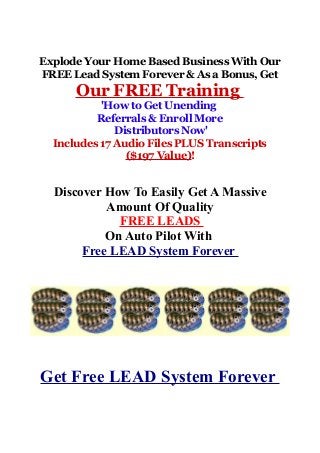 Explode Your Home Based Business With Our
FREE Lead System Forever & As a Bonus, Get
Our FREE Training
'How to Get Unending
Referrals & Enroll More
Distributors Now'
Includes 17 Audio Files PLUS Transcripts
($197 Value)!
Discover How To Easily Get A Massive
Amount Of Quality
FREE LEADS
On Auto Pilot With
Free LEAD System Forever
Get Free LEAD System Forever
 