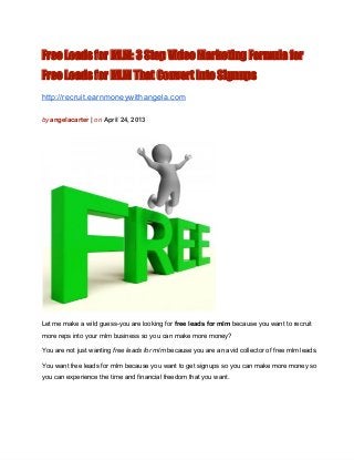 Free Leads for MLM: 3 Step Video Marketing Formula for
Free Leads for MLM That Convert Into Signups
http://recruit.earnmoneywithangela.com
by angelacarter | on April 24, 2013
Let me make a wild guess­you are looking for free leads for mlm because you want to recruit
more reps into your mlm business so you can make more money?
You are not just wanting free leads for mlm because you are an avid collector of free mlm leads.
You want free leads for mlm because you want to get signups so you can make more money so
you can experience the time and financial freedom that you want.
 