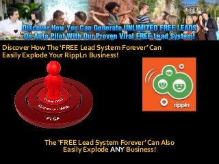 Discover HowThe ‘FREE Lead System Forever’ Can
Easily ExplodeYour RippLn Business!
The ‘FREE Lead System Forever’ Can Also
Easily Explode ANY Business!
 