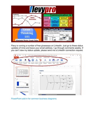 Flevy is running a number of free giveaways on LinkedIn. Just go to these status
updates of mine and leave your email address. I go through comments weekly. If
you can’t view my status update, please send me a LinkedIn connection request.
PowerPoint add-in for common business diagrams:
 