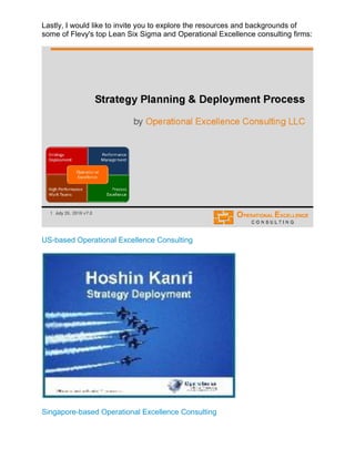 Lastly, I would like to invite you to explore the resources and backgrounds of
some of Flevy's top Lean Six Sigma and Operational Excellence consulting firms:
US-based Operational Excellence Consulting
Singapore-based Operational Excellence Consulting
 
