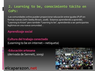 2. Learning to be, conocimiento tácito en
 CoPs:
 -Las comunidades online pueden proporcionar educación entre iguales (P2P...