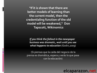 "If it is shown that there are
 better models of learning than
  the current model, then the
credentialing function of the old
 model will be weakened,“ Don
       Tapscott, Wikinomics


  If you think the fallout in the newspaper
  business was dramatic, wait until you see
   what happens to education (Godin,2009)

   (Si piensas que la caída del negocio de la
prensa es dramática, espera y verás lo que pasa
               con la educación)



                                elcaparazon.net
 