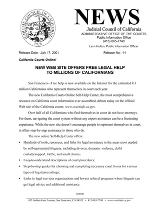 NEWS      Judicial Council of California
                                                   ADMINISTRATIVE OFFICE OF THE COURTS
                                                           Public Information Office
                                                               (415) 865-7740
                                                         Lynn Holton, Public Information Officer

Release Date: July 17, 2001                                          Release No: 44

California Courts Online!

            NEW WEB SITE OFFERS FREE LEGAL HELP
                TO MILLIONS OF CALIFORNIANS

       San Francisco—Free help is now available on the Internet for the estimated 4.3
million Californians who represent themselves in court each year.
       The new California Courts Online Self-Help Center, the most comprehensive
resource on California court information ever assembled, debuts today on the official
Web site of the California courts: www.courtinfo.ca.gov.
       Over half of all Californians who find themselves in court do not have attorneys.
For them, navigating the court system without any expert assistance can be a frustrating
experience. While the new site doesn’t encourage people to represent themselves in court,
it offers step-by-step assistance to those who do.
       The new online Self-Help Center offers:
• Hundreds of tools, resources, and links for legal assistance in the areas most needed
   by self-represented litigants, including divorce, domestic violence, child
   custody/support, traffic, and small claims;
• Easy-to-understand descriptions of court procedures;
• Step-by-step guides for choosing and completing necessary court forms for various
   types of legal proceedings;
• Links to legal services organizations and lawyer referral programs where litigants can
   get legal advice and additional assistance.

                                              (over)

       455 Golden Gate Avenue, San Francisco, CA 94102 • 415-865-7740 • www.courtinfo.ca.gov
 