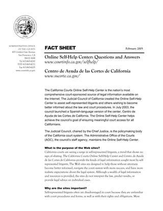 Online Self-Help Center: Questions and Answers
                             Page 1 of 3




                             FACT SHEET
ADMINISTRATIVE OFFICE
        OF THE COURTS                                                                                February 2005
  455 Golden Gate Avenue
        San Francisco, CA
              94102-3688     Online Self-Help Center: Questions and Answers
         Tel 415-865-4200
       TDD 415-865-4272
                             www.courtinfo.ca.gov/selfhelp/
         Fax 415-865-4205
      www.courtinfo.ca.gov
                             Centro de Ayuda de las Cortes de California
                             www.sucorte.ca.gov/

                             The California Courts Online Self-Help Center is the nation’s most
                             comprehensive court-sponsored source of legal information available on
                             the Internet. The Judicial Council of California created the Online Self-Help
                             Center to assist self-represented litigants and others wishing to become
                             better informed about the law and court procedures. In July 2003, the
                             council launched a Spanish-language version of the center, Centro de
                             Ayuda de las Cortes de California. The Online Self-Help Center helps
                             achieve the council’s goal of ensuring meaningful court access for all
                             Californians.

                             The Judicial Council, chaired by the Chief Justice, is the policymaking body
                             of the California court system. The Administrative Office of the Courts
                             (AOC), the council’s staff agency, maintains the Online Self-Help Center.

                             What is the purpose of the Web sites?
                             California courts are seeing a surge in self-represented litigants, a trend that shows no
                             sign of abating. The California Courts Online Self-Help Center and Centro de Ayuda
                             de las Cortes de California provide the kinds of legal information sought most by self-
                             represented litigants. The Web sites are designed to help those without attorneys
                             become better informed, navigate the court system with more success, and have more
                             realistic expectations about the legal system. Although a wealth of legal information
                             and resources is provided, the sites do not interpret the law, predict results, or
                             provide legal advice on individual cases.

                             Why are the sites important?
                             Self-represented litigants often are disadvantaged in court because they are unfamiliar
                             with court procedures and forms, as well as with their rights and obligations. Most
 