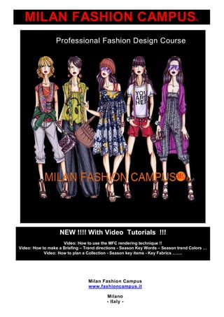 MILAN FASHION CAMPUS®
                Professional Fashion Design Course




                  NEW !!!! With Video Tutorials !!!
                     Video: How to use the MFC rendering technique !!
Video: How to make a Briefing –Trend directions - Season Key Words –S a o t n C lr …
                                                                       e s n r d oos
                                                                             e
            Video: How to plan a Collection - Season key items - K yF bis…….
                                                                  e ar  c




                               Milan Fashion Campus
                               www.fashioncampus.it

                                       Milano
                                          1
                                       - Italy -
 