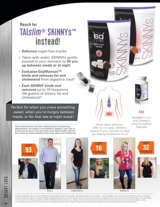 10
•  Delicious sugar-free snacks
•  Taken with water, SKINNYs gently
expand in your stomach to fill you
up between meals or at night
•  Exclusive GojiMannan™
binds and removes fat and
cholesterol from digestive tract*
•  Each SKINNY binds and
removes up to 10 teaspoons
(50 grams) of dietary fat and
cholesterol*
TAIslim®
SKINNYs™
instead!
When taken with 8 oz.
(240 mL) of water, SKINNYs
expand in your stomach to keep
you feeling satisfied for hours
Reach for
Perfect for when you crave something
sweet, when you’re hungry between
meals, or for that late at night snack! Available in U.S.
and Canada in
easy-to-swallow
Capsules
LOST
93POUNDS
BEFORE
PHIL L.
BEFORE
LOST
16POUNDS
CORENNE K.
BEFORE
LOST
32POUNDS
SHERA H.
WEIGHTLOSS
These statements have not been evaluated by the Food and Drug
Administration. This product is not intended to diagnose, treat, cure, or
prevent any disease. To view the results of our clinical studies and learn
more about our world-renowned Science Team, please visit FreeLife.com.
FreeLife undertook a strict 2-month randomized, double-blind human clinical study – the gold standard of clinical design – which included caloric restriction and moderate exercise. Compared
to participants who were on a placebo, TAIslim Study participants who used each TAIslim product 2 times per day lost an average of 22 pounds or 9.2 percent of initial weight. This is equivalent
to 18.4 pounds in a 200-pound person. TAIslim Total Body System users lost, on average, more than 8 times more weight and 6 times more body fat than those taking a placebo. Waist
circumference was reduced by 4 inches from the initial baseline level, which is about 8.3 percent of initial level. Both groups followed mild diet restrictions and light exercise.
 