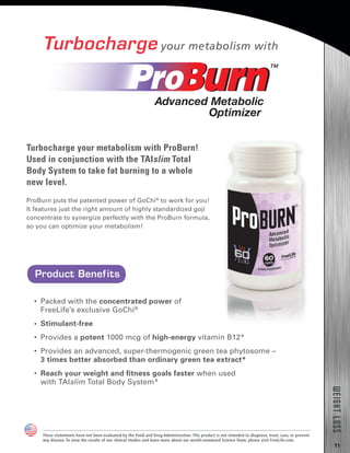 11
WEIGHTLOSS
Turbocharge your metabolism with
ProBurn puts the patented power of GoChi®
to work for you!
It features just the right amount of highly standardized goji
concentrate to synergize perfectly with the ProBurn formula,
so you can optimize your metabolism!
•  Packed with the concentrated power of
FreeLife’s exclusive GoChi®
•  Stimulant-free
•  Provides a potent 1000 mcg of high-energy vitamin B12*
•  Provides an advanced, super-thermogenic green tea phytosome –
3 times better absorbed than ordinary green tea extract*
•  Reach your weight and fitness goals faster when used
with TAIslim Total Body System*
Product Benefits
These statements have not been evaluated by the Food and Drug Administration. This product is not intended to diagnose, treat, cure, or prevent
any disease. To view the results of our clinical studies and learn more about our world-renowned Science Team, please visit FreeLife.com.
Turbocharge your metabolism with ProBurn!
Used in conjunction with the TAIslim Total
Body System to take fat burning to a whole
new level.
 