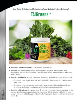 12
WELLNESS
TAIGreens™
Your Total Solution for Maintaining Your Body in Perfect Balance!
•  Revitalize and Reinvigorate: 26 organic Superfoods
•  Alkalize: Rich in organic whole leaf oat grass, organic barley grass and
gluten-free organic wheat grass, TAIGreens provides these powerful alkalizing
green foods
•  Detoxify and Purify: Gently cleanses, detoxifies and purifies your whole body
– Supports your digestive track with probiotics, prebiotics, antioxidants and
aloe vera.
– Supports liver and kidney health with a synergistic blend of detoxifying
greens, cruciferous vegetables, and purifying sea vegetables.
•  Certified USDA Organic…and more: The most rigorous organic standard in the
world. No chemicals, pesticides, herbicides, artificial colors, artificial flavors,
preservatives or added sugars. Non-GMO, Vegan, no dairy, no gluten, or animal
products.
 