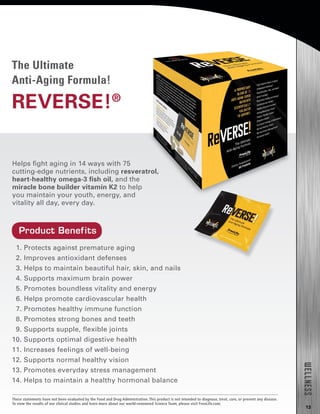 13
1. Protects against premature aging
2. Improves antioxidant defenses
3. Helps to maintain beautiful hair, skin, and nails
4. Supports maximum brain power
5. Promotes boundless vitality and energy
6. Helps promote cardiovascular health
7. Promotes healthy immune function
8. Promotes strong bones and teeth
9. Supports supple, flexible joints
10. Supports optimal digestive health
11. Increases feelings of well-being
12. Supports normal healthy vision
13. Promotes everyday stress management
14. Helps to maintain a healthy hormonal balance
Helps fight aging in 14 ways with 75
cutting-edge nutrients, including resveratrol,
heart-healthy omega-3 fish oil, and the
miracle bone builder vitamin K2 to help
you maintain your youth, energy, and
vitality all day, every day.
The Ultimate
Anti-Aging Formula!
REVERSE!®
WELLNESS
Product Benefits
These statements have not been evaluated by the Food and Drug Administration. This product is not intended to diagnose, treat, cure, or prevent any disease.
To view the results of our clinical studies and learn more about our world-renowned Science Team, please visit FreeLife.com.
 