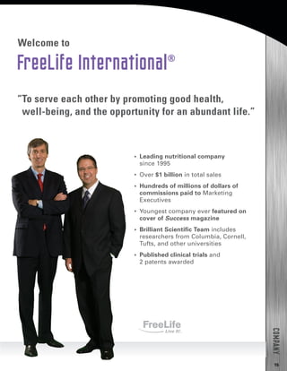 15
COMPANY
FreeLife International®
Welcome to
•  Leading nutritional company
since 1995
•  Over $1 billion in total sales
•  Hundreds of millions of dollars of
commissions paid to Marketing
Executives
•  Youngest company ever featured on
cover of Success magazine
•  Brilliant Scientific Team includes
researchers from Columbia, Cornell,
Tufts, and other universities
•  Published clinical trials and
2 patents awarded
“To serve each other by promoting good health,
well-being, and the opportunity for an abundant life.”
 