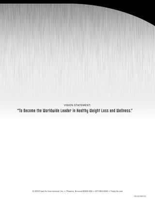 © 2015 FreeLife International, Inc. • Phoenix, Arizona 85034 USA • 877-954-6244 • FreeLife.com
PBUSEN0815A
VISION STATEMENT:
To Become the Worldwide Leader in Healthy Weight Loss and Wellness.”
 