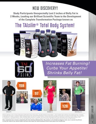 5
WEIGHTLOSS
Study Participants Unexpectedly Lost 2 inches of Belly Fat in
2 Weeks, Leading our Brilliant Scientific Team to the Development
of the Complete Transformation Package known as
The TAIslim®
Total Body System!
Increases Fat Burning!
Curbs Your Appetite!
Shrinks Belly Fat!
BEFORE
LOST
159POUNDS
DIEGO R.
BEFORE
MICHELLE C.
LOST
128POUNDS
LOST
97POUNDS
DEBBIE C.
BEFORE
NEW DISCOVERY!
FreeLife undertook a strict 2-month randomized, double-blind human clinical study – the gold standard of clinical design – which included caloric restriction and moderate exercise. Compared
to participants who were on a placebo, TAIslim Study participants who used each TAIslim product 2 times per day lost an average of 22 pounds or 9.2 percent of initial weight. This is equivalent
to 18.4 pounds in a 200-pound person. TAIslim Total Body System users lost, on average, more than 8 times more weight and 6 times more body fat than those taking a placebo. Waist
circumference was reduced by 4 inches from the initial baseline level, which is about 8.3 percent of initial level. Both groups followed mild diet restrictions and light exercise.
These statements have not been evaluated by the Food and Drug Administration. This product is not intended to diagnose, treat, cure, or prevent any disease.
To view the results of our clinical studies and learn more about our world-renowned Science Team, please visit FreeLife.com.
 