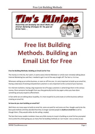 Free List Building Methods




Free list Building Methods. Building an Email List for Free

The money is in the list, Ha I said it, it seems every Internet Marketer or article even remotely talking about
Internet Marketing has said that, I needed to get it out of the way straight off. The fact is, it is true.

Whenever setting up an online business, or even an off line one, it is very important to build up an email list.
Having a data base of existing and potential customers is very important to the survival of your business.

For internet marketers, having a big responsive list of hungry customers is what brings them in the serious
money. Once someone has bought from you they generally tend to buy again unless you have done
something seriously stupid to offend them.

In fact while we are talking about stupidity, it is more stupid to try and create an online business without
creating an email list.

So how do you start building an email list?

Well there are many ways to build an email list, some are paid for and some are free. Google used to be the
best paid method until they decided that they no longer wanted people to build an email list to sell to
though them. (They would rather do the selling- sneaky)

The fact that many newbie marketers have very little money to invest in building an email list has prompted
me to write this article giving you as many free list building methods as I can muster. Use as many as you


WWW.TimsMinions.com                                                                                      Page 1
 