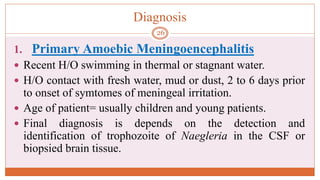 Diagnosis
1. Primary Amoebic Meningoencephalitis
 Recent H/O swimming in thermal or stagnant water.
 H/O contact with fresh water, mud or dust, 2 to 6 days prior
to onset of symtomes of meningeal irritation.
 Age of patient= usually children and young patients.
 Final diagnosis is depends on the detection and
identification of trophozoite of Naegleria in the CSF or
biopsied brain tissue.
26
 