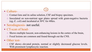  Culture-
 Contact lens and its saline solution, CSF and biopsy specimen.
 Inoculated on non-nutrient agar plates spread with gram-negative bacteria
(eg; E. coli) and incubated at 30oC for 48hrs.
 Serodiagnosis- not useful.
 CT-scan of head-
 Shows multiple luscent, non-enhancing lesions in the cortex of the brain,
 Focal lesions are common and found through out the CNS.
 Other test-
 CSF shows elevated protein, normal or slightly decreased glucose levels.
With prominent lymphocytic reaction.
34
 
