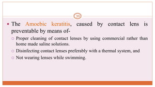  The Amoebic keratitis, caused by contact lens is
preventable by means of-
 Proper cleaning of contact lenses by using commercial rather than
home made saline solutions.
 Disinfecting contact lenses preferably with a thermal system, and
 Not wearing lenses while swimming.
39
 