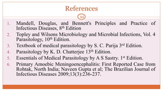 References
1. Mandell, Douglas, and Bennett's Principles and Practice of
Infectious Diseases, 8th Edition
2. Topley and Wilsons Microbiology and Microbial Infections, Vol. 4
Parasitology, 10th Edition.
3. Textbook of medical parasitology by S. C. Parija 3rd Edition.
4. Parasitology by K. D. Chatterjee 13th Edition.
5. Essentials of Medical Parasitology by A S Sastry. 1st Edition.
6. Primary Amoebic Meningoencephalitis: First Reported Case from
Rohtak, North India; Naveen Gupta et al; The Brazilian Journal of
Infectious Diseases 2009;13(3):236-237.
44
 