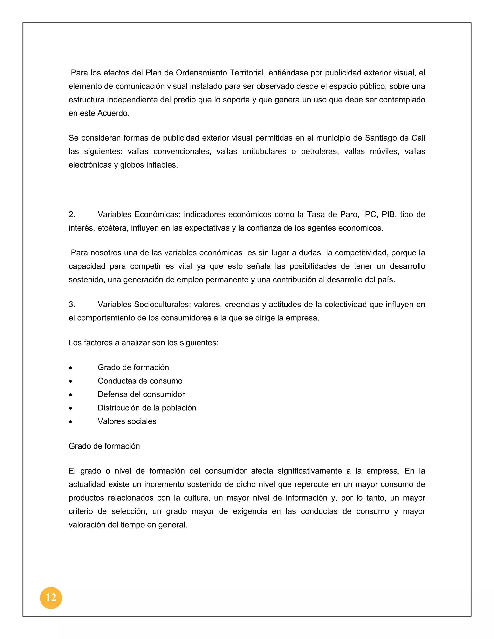 Para los efectos del Plan de Ordenamiento Territorial, entiéndase por publicidad exterior visual, el
elemento de comunicación visual instalado para ser observado desde el espacio público, sobre una
estructura independiente del predio que lo soporta y que genera un uso que debe ser contemplado
en este Acuerdo.
Se consideran formas de publicidad exterior visual permitidas en el municipio de Santiago de Cali
las siguientes: vallas convencionales, vallas unitubulares o petroleras, vallas móviles, vallas
electrónicas y globos inflables.

2.

Variables Económicas: indicadores económicos como la Tasa de Paro, IPC, PIB, tipo de

interés, etcétera, influyen en las expectativas y la confianza de los agentes económicos.
Para nosotros una de las variables económicas es sin lugar a dudas la competitividad, porque la
capacidad para competir es vital ya que esto señala las posibilidades de tener un desarrollo
sostenido, una generación de empleo permanente y una contribución al desarrollo del país.
3.

Variables Socioculturales: valores, creencias y actitudes de la colectividad que influyen en

el comportamiento de los consumidores a la que se dirige la empresa.
Los factores a analizar son los siguientes:
•

Grado de formación

•

Conductas de consumo

•

Defensa del consumidor

•

Distribución de la población

•

Valores sociales

Grado de formación
El grado o nivel de formación del consumidor afecta significativamente a la empresa. En la
actualidad existe un incremento sostenido de dicho nivel que repercute en un mayor consumo de
productos relacionados con la cultura, un mayor nivel de información y, por lo tanto, un mayor
criterio de selección, un grado mayor de exigencia en las conductas de consumo y mayor
valoración del tiempo en general.

12

 