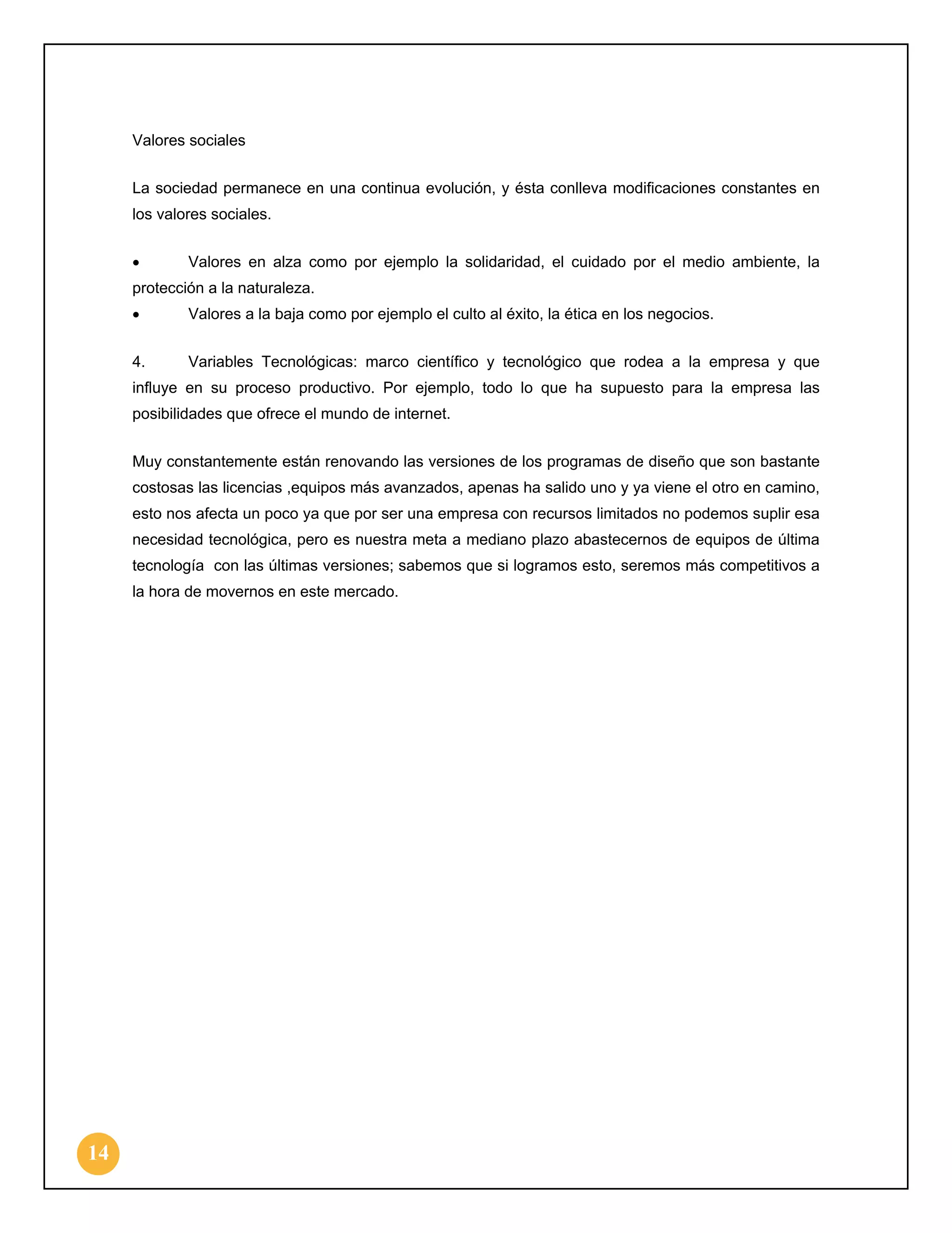 Valores sociales
La sociedad permanece en una continua evolución, y ésta conlleva modificaciones constantes en
los valores sociales.
•

Valores en alza como por ejemplo la solidaridad, el cuidado por el medio ambiente, la

protección a la naturaleza.
•

Valores a la baja como por ejemplo el culto al éxito, la ética en los negocios.

4.

Variables Tecnológicas: marco científico y tecnológico que rodea a la empresa y que

influye en su proceso productivo. Por ejemplo, todo lo que ha supuesto para la empresa las
posibilidades que ofrece el mundo de internet.
Muy constantemente están renovando las versiones de los programas de diseño que son bastante
costosas las licencias ,equipos más avanzados, apenas ha salido uno y ya viene el otro en camino,
esto nos afecta un poco ya que por ser una empresa con recursos limitados no podemos suplir esa
necesidad tecnológica, pero es nuestra meta a mediano plazo abastecernos de equipos de última
tecnología con las últimas versiones; sabemos que si logramos esto, seremos más competitivos a
la hora de movernos en este mercado.

14

 