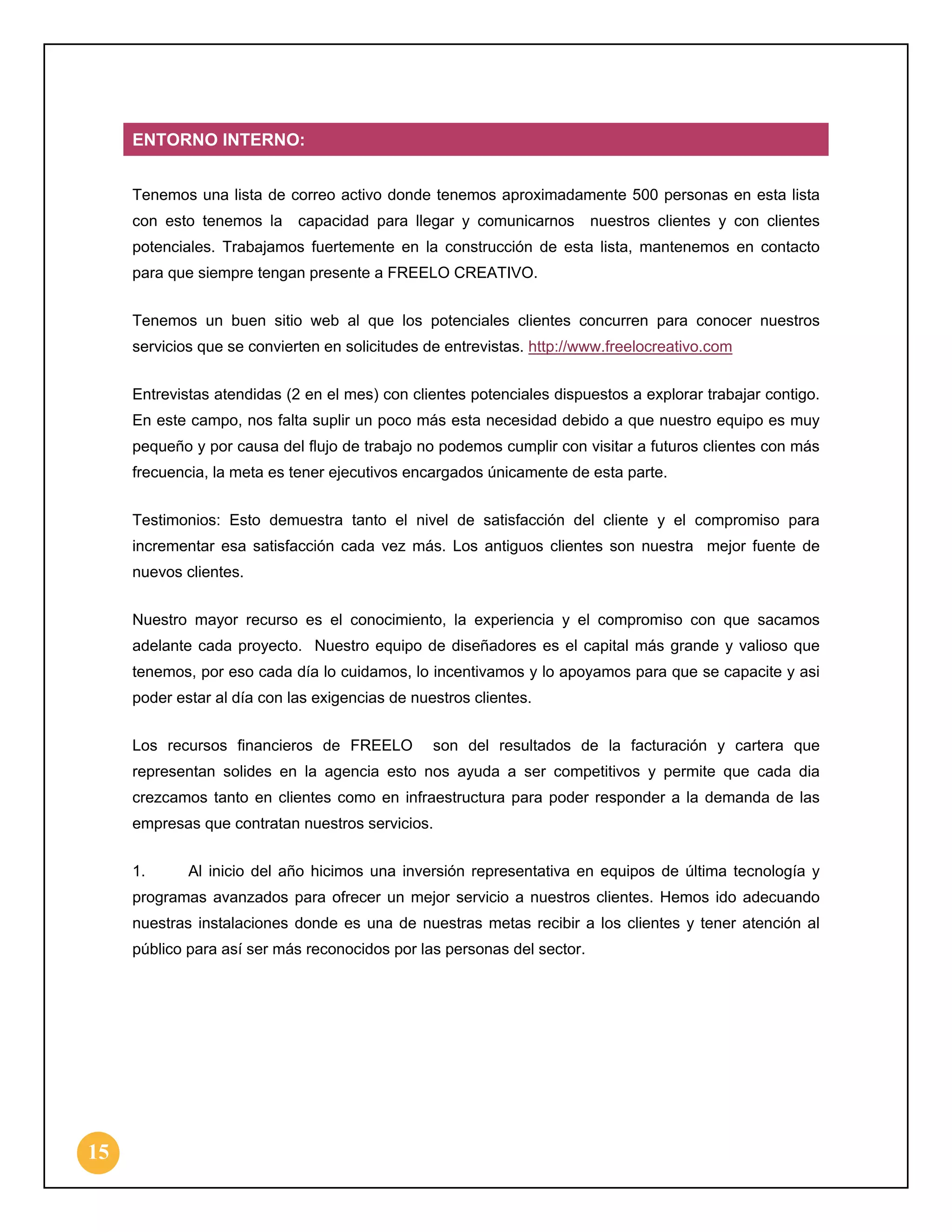 ENTORNO INTERNO:
Tenemos una lista de correo activo donde tenemos aproximadamente 500 personas en esta lista
con esto tenemos la

capacidad para llegar y comunicarnos

nuestros clientes y con clientes

potenciales. Trabajamos fuertemente en la construcción de esta lista, mantenemos en contacto
para que siempre tengan presente a FREELO CREATIVO.
Tenemos un buen sitio web al que los potenciales clientes concurren para conocer nuestros
servicios que se convierten en solicitudes de entrevistas. http://www.freelocreativo.com
Entrevistas atendidas (2 en el mes) con clientes potenciales dispuestos a explorar trabajar contigo.
En este campo, nos falta suplir un poco más esta necesidad debido a que nuestro equipo es muy
pequeño y por causa del flujo de trabajo no podemos cumplir con visitar a futuros clientes con más
frecuencia, la meta es tener ejecutivos encargados únicamente de esta parte.
Testimonios: Esto demuestra tanto el nivel de satisfacción del cliente y el compromiso para
incrementar esa satisfacción cada vez más. Los antiguos clientes son nuestra mejor fuente de
nuevos clientes.
Nuestro mayor recurso es el conocimiento, la experiencia y el compromiso con que sacamos
adelante cada proyecto. Nuestro equipo de diseñadores es el capital más grande y valioso que
tenemos, por eso cada día lo cuidamos, lo incentivamos y lo apoyamos para que se capacite y asi
poder estar al día con las exigencias de nuestros clientes.
Los recursos financieros de FREELO

son del resultados de la facturación y cartera que

representan solides en la agencia esto nos ayuda a ser competitivos y permite que cada dia
crezcamos tanto en clientes como en infraestructura para poder responder a la demanda de las
empresas que contratan nuestros servicios.
1.

Al inicio del año hicimos una inversión representativa en equipos de última tecnología y

programas avanzados para ofrecer un mejor servicio a nuestros clientes. Hemos ido adecuando
nuestras instalaciones donde es una de nuestras metas recibir a los clientes y tener atención al
público para así ser más reconocidos por las personas del sector.

15

 