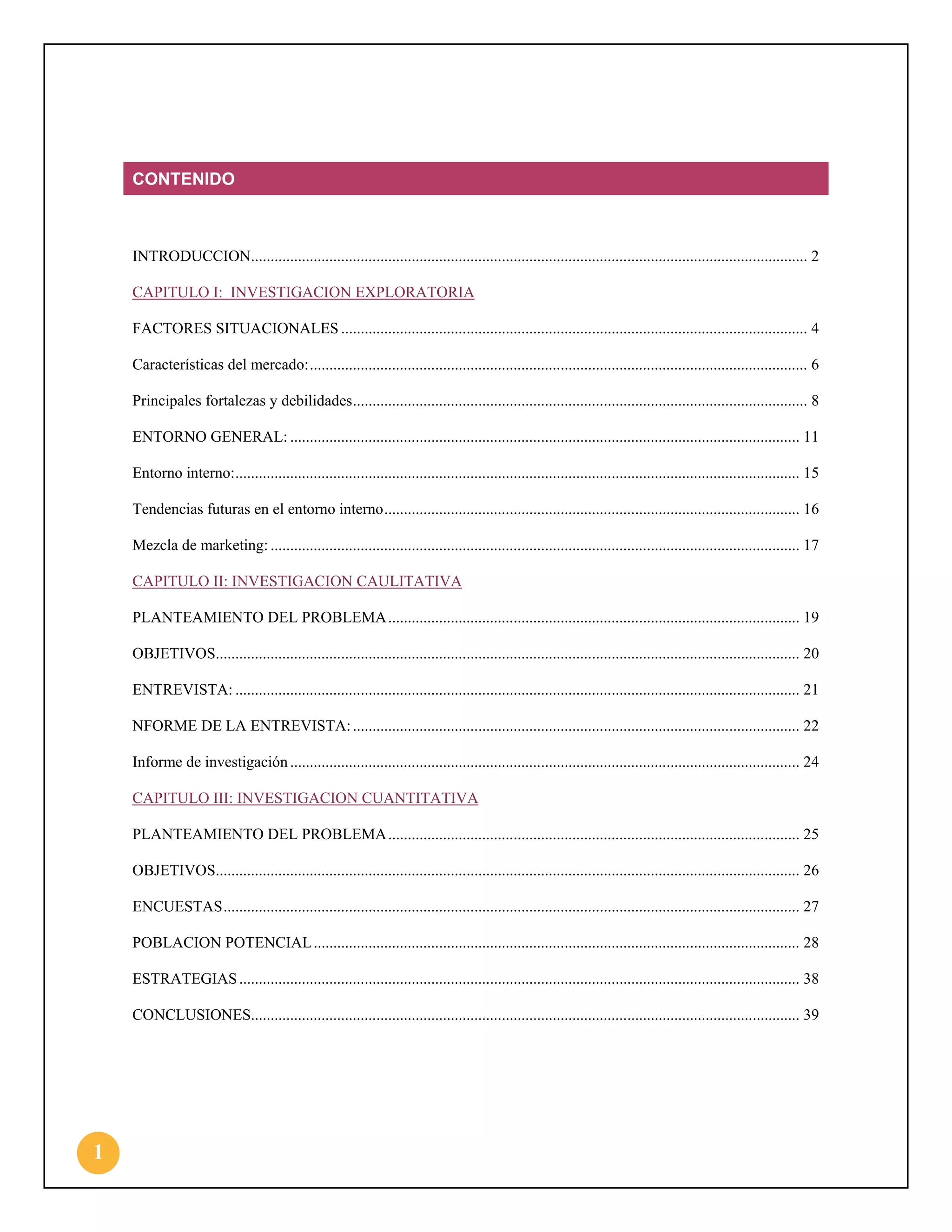 CONTENIDO

INTRODUCCION.............................................................................................................................................. 2
CAPITULO I: INVESTIGACION EXPLORATORIA
FACTORES SITUACIONALES ....................................................................................................................... 4
Características del mercado: ............................................................................................................................... 6
Principales fortalezas y debilidades .................................................................................................................... 8
ENTORNO GENERAL: .................................................................................................................................. 11
Entorno interno: ................................................................................................................................................ 15
Tendencias futuras en el entorno interno .......................................................................................................... 16
Mezcla de marketing: ....................................................................................................................................... 17
CAPITULO II: INVESTIGACION CAULITATIVA
PLANTEAMIENTO DEL PROBLEMA ......................................................................................................... 19
OBJETIVOS..................................................................................................................................................... 20
ENTREVISTA: ................................................................................................................................................ 21
NFORME DE LA ENTREVISTA: .................................................................................................................. 22
Informe de investigación .................................................................................................................................. 24
CAPITULO III: INVESTIGACION CUANTITATIVA
PLANTEAMIENTO DEL PROBLEMA ......................................................................................................... 25
OBJETIVOS..................................................................................................................................................... 26
ENCUESTAS ................................................................................................................................................... 27
POBLACION POTENCIAL ............................................................................................................................ 28
ESTRATEGIAS ............................................................................................................................................... 38
CONCLUSIONES............................................................................................................................................ 39

1

 