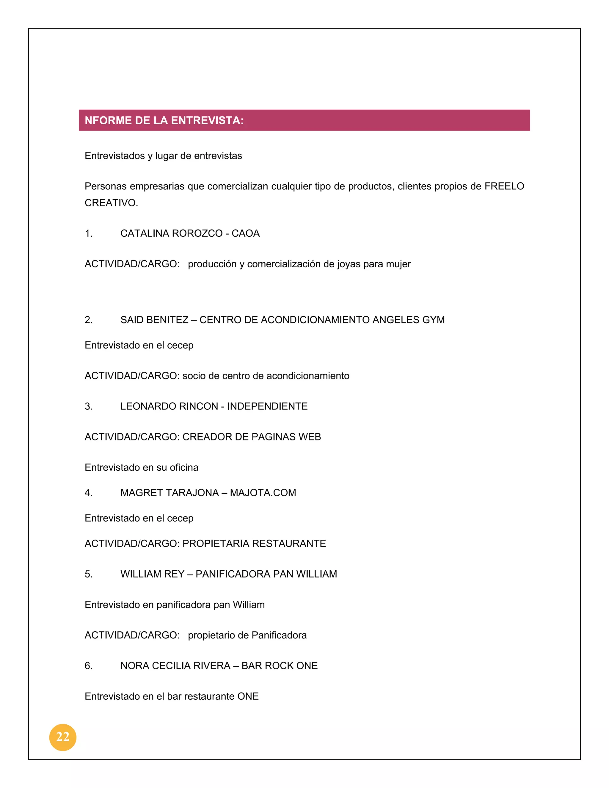 NFORME DE LA ENTREVISTA:
Entrevistados y lugar de entrevistas
Personas empresarias que comercializan cualquier tipo de productos, clientes propios de FREELO
CREATIVO.
1.

CATALINA ROROZCO - CAOA

ACTIVIDAD/CARGO: producción y comercialización de joyas para mujer

2.

SAID BENITEZ – CENTRO DE ACONDICIONAMIENTO ANGELES GYM

Entrevistado en el cecep
ACTIVIDAD/CARGO: socio de centro de acondicionamiento
3.

LEONARDO RINCON - INDEPENDIENTE

ACTIVIDAD/CARGO: CREADOR DE PAGINAS WEB
Entrevistado en su oficina
4.

MAGRET TARAJONA – MAJOTA.COM

Entrevistado en el cecep
ACTIVIDAD/CARGO: PROPIETARIA RESTAURANTE
5.

WILLIAM REY – PANIFICADORA PAN WILLIAM

Entrevistado en panificadora pan William
ACTIVIDAD/CARGO: propietario de Panificadora
6.

NORA CECILIA RIVERA – BAR ROCK ONE

Entrevistado en el bar restaurante ONE

22

 