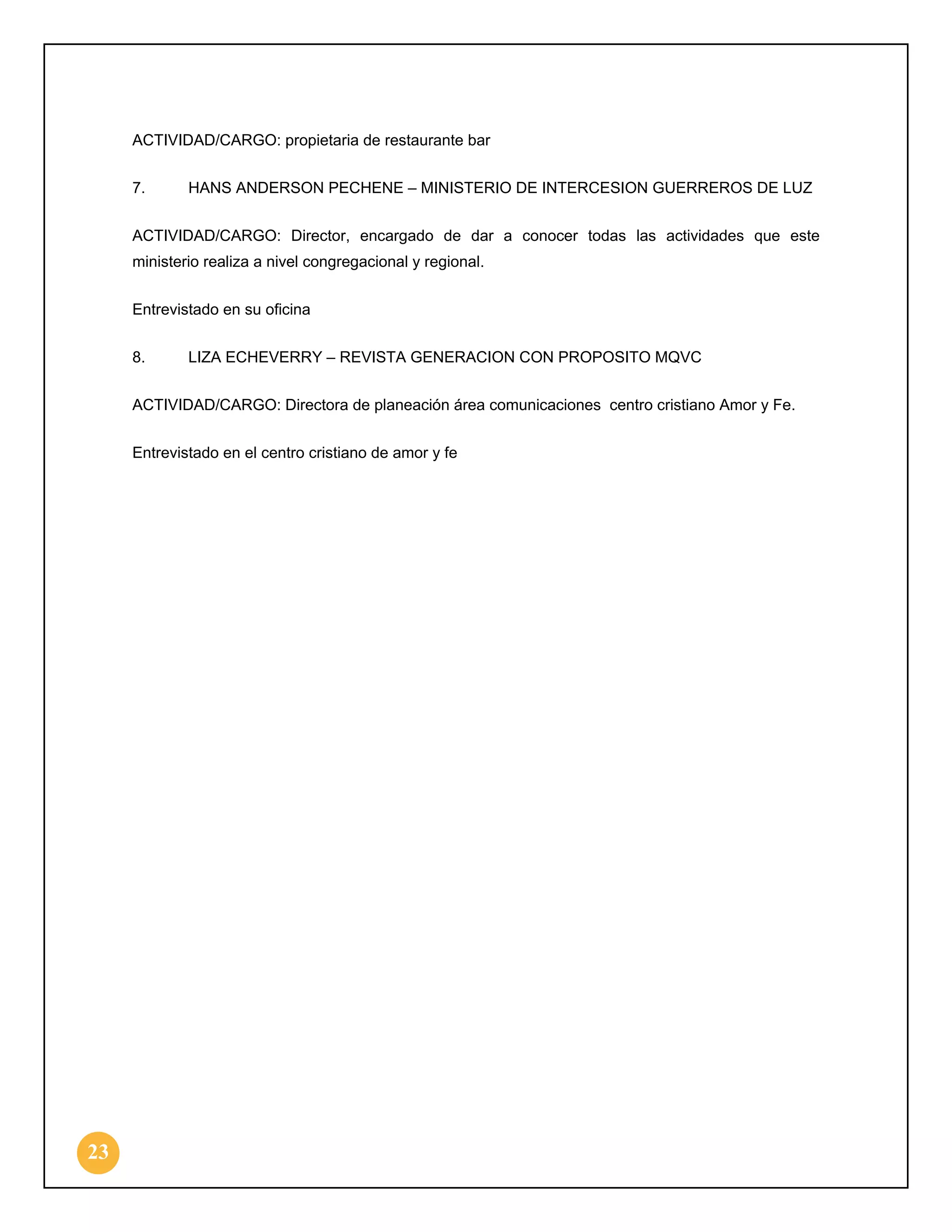 ACTIVIDAD/CARGO: propietaria de restaurante bar
7.

HANS ANDERSON PECHENE – MINISTERIO DE INTERCESION GUERREROS DE LUZ

ACTIVIDAD/CARGO: Director, encargado de dar a conocer todas las actividades que este
ministerio realiza a nivel congregacional y regional.
Entrevistado en su oficina
8.

LIZA ECHEVERRY – REVISTA GENERACION CON PROPOSITO MQVC

ACTIVIDAD/CARGO: Directora de planeación área comunicaciones centro cristiano Amor y Fe.
Entrevistado en el centro cristiano de amor y fe

23

 