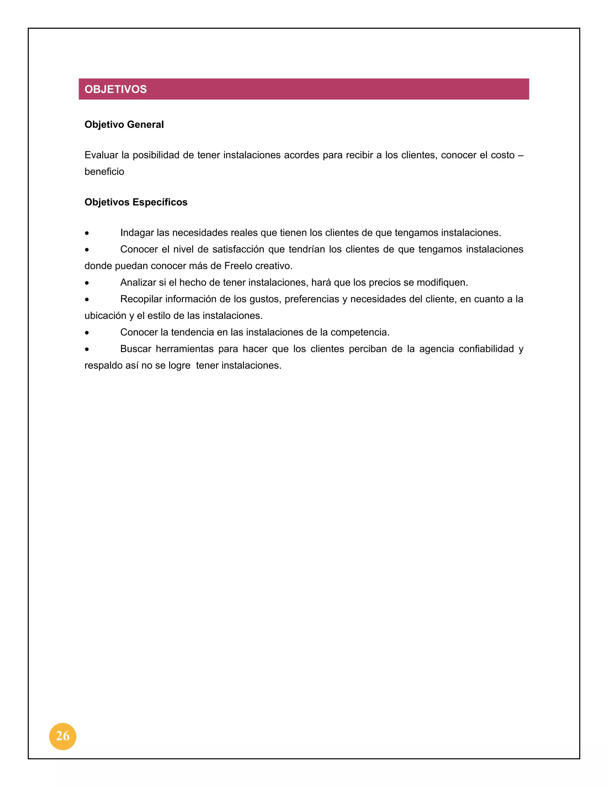 OBJETIVOS
Objetivo General
Evaluar la posibilidad de tener instalaciones acordes para recibir a los clientes, conocer el costo –
beneficio
Objetivos Específicos
•

Indagar las necesidades reales que tienen los clientes de que tengamos instalaciones.

•

Conocer el nivel de satisfacción que tendrían los clientes de que tengamos instalaciones

donde puedan conocer más de Freelo creativo.
•

Analizar si el hecho de tener instalaciones, hará que los precios se modifiquen.

•

Recopilar información de los gustos, preferencias y necesidades del cliente, en cuanto a la

ubicación y el estilo de las instalaciones.
•

Conocer la tendencia en las instalaciones de la competencia.

•

Buscar herramientas para hacer que los clientes perciban de la agencia confiabilidad y

respaldo así no se logre tener instalaciones.

26

 