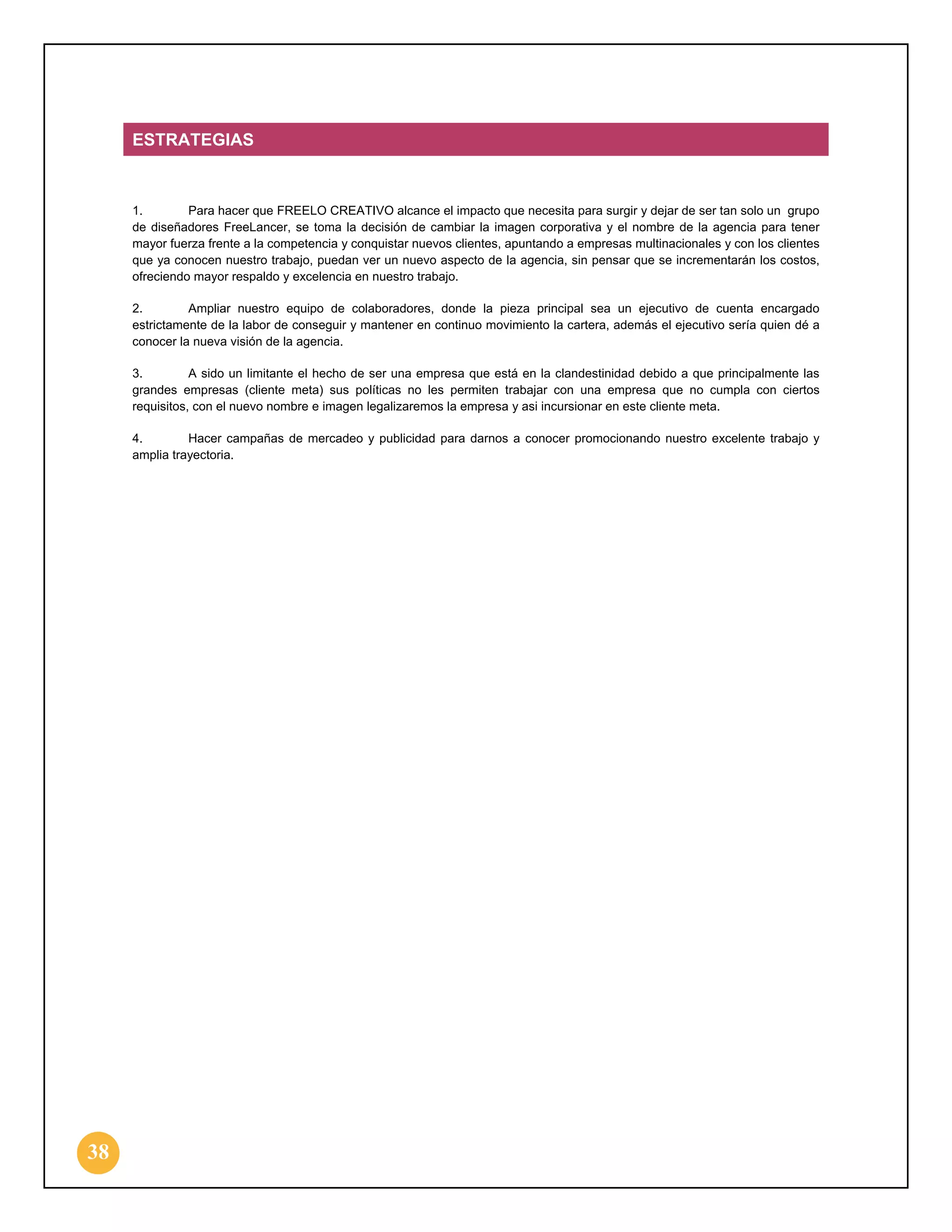 ESTRATEGIAS

1.
Para hacer que FREELO CREATIVO alcance el impacto que necesita para surgir y dejar de ser tan solo un grupo
de diseñadores FreeLancer, se toma la decisión de cambiar la imagen corporativa y el nombre de la agencia para tener
mayor fuerza frente a la competencia y conquistar nuevos clientes, apuntando a empresas multinacionales y con los clientes
que ya conocen nuestro trabajo, puedan ver un nuevo aspecto de la agencia, sin pensar que se incrementarán los costos,
ofreciendo mayor respaldo y excelencia en nuestro trabajo.
2.
Ampliar nuestro equipo de colaboradores, donde la pieza principal sea un ejecutivo de cuenta encargado
estrictamente de la labor de conseguir y mantener en continuo movimiento la cartera, además el ejecutivo sería quien dé a
conocer la nueva visión de la agencia.
3.
A sido un limitante el hecho de ser una empresa que está en la clandestinidad debido a que principalmente las
grandes empresas (cliente meta) sus políticas no les permiten trabajar con una empresa que no cumpla con ciertos
requisitos, con el nuevo nombre e imagen legalizaremos la empresa y asi incursionar en este cliente meta.
4.
Hacer campañas de mercadeo y publicidad para darnos a conocer promocionando nuestro excelente trabajo y
amplia trayectoria.

38

 