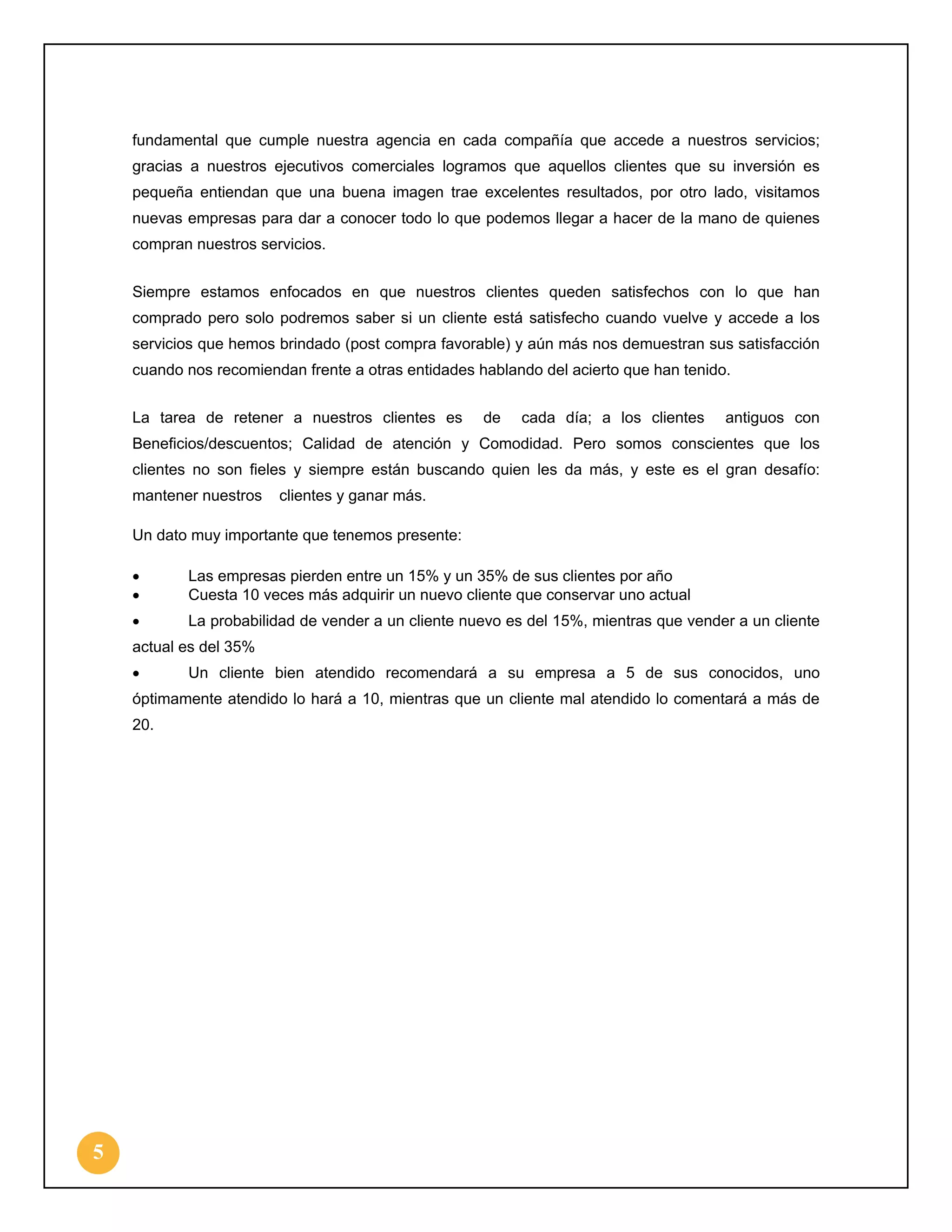 fundamental que cumple nuestra agencia en cada compañía que accede a nuestros servicios;
gracias a nuestros ejecutivos comerciales logramos que aquellos clientes que su inversión es
pequeña entiendan que una buena imagen trae excelentes resultados, por otro lado, visitamos
nuevas empresas para dar a conocer todo lo que podemos llegar a hacer de la mano de quienes
compran nuestros servicios.
Siempre estamos enfocados en que nuestros clientes queden satisfechos con lo que han
comprado pero solo podremos saber si un cliente está satisfecho cuando vuelve y accede a los
servicios que hemos brindado (post compra favorable) y aún más nos demuestran sus satisfacción
cuando nos recomiendan frente a otras entidades hablando del acierto que han tenido.
La tarea de retener a nuestros clientes es

de

cada día; a los clientes

antiguos con

Beneficios/descuentos; Calidad de atención y Comodidad. Pero somos conscientes que los
clientes no son fieles y siempre están buscando quien les da más, y este es el gran desafío:
mantener nuestros

clientes y ganar más.

Un dato muy importante que tenemos presente:
•
•

Las empresas pierden entre un 15% y un 35% de sus clientes por año
Cuesta 10 veces más adquirir un nuevo cliente que conservar uno actual

•

La probabilidad de vender a un cliente nuevo es del 15%, mientras que vender a un cliente

actual es del 35%
•

Un cliente bien atendido recomendará a su empresa a 5 de sus conocidos, uno

óptimamente atendido lo hará a 10, mientras que un cliente mal atendido lo comentará a más de
20.

5

 