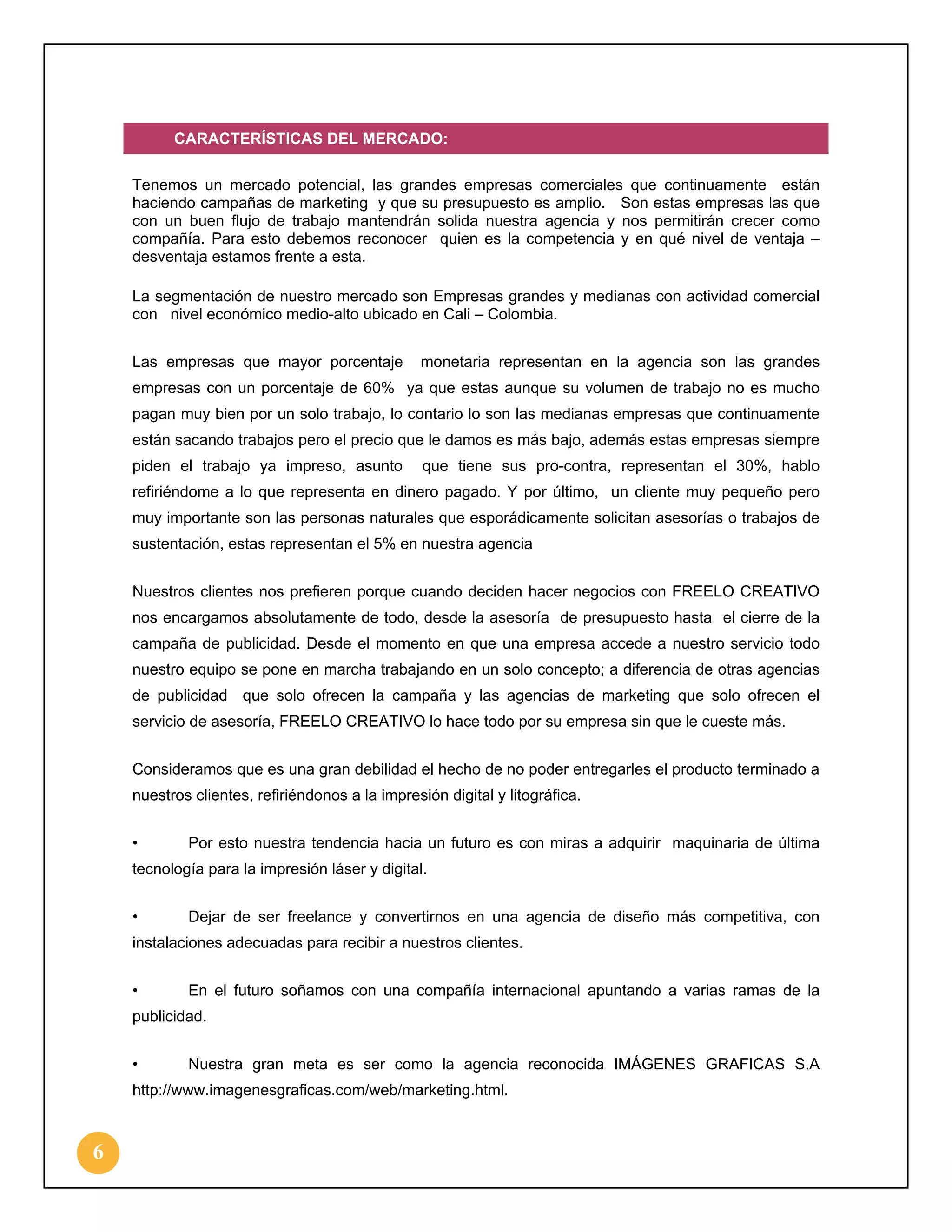 CARACTERÍSTICAS DEL MERCADO:
Tenemos un mercado potencial, las grandes empresas comerciales que continuamente están
haciendo campañas de marketing y que su presupuesto es amplio. Son estas empresas las que
con un buen flujo de trabajo mantendrán solida nuestra agencia y nos permitirán crecer como
compañía. Para esto debemos reconocer quien es la competencia y en qué nivel de ventaja –
desventaja estamos frente a esta.
La segmentación de nuestro mercado son Empresas grandes y medianas con actividad comercial
con nivel económico medio-alto ubicado en Cali – Colombia.
Las empresas que mayor porcentaje

monetaria representan en la agencia son las grandes

empresas con un porcentaje de 60% ya que estas aunque su volumen de trabajo no es mucho
pagan muy bien por un solo trabajo, lo contario lo son las medianas empresas que continuamente
están sacando trabajos pero el precio que le damos es más bajo, además estas empresas siempre
piden el trabajo ya impreso, asunto

que tiene sus pro-contra, representan el 30%, hablo

refiriéndome a lo que representa en dinero pagado. Y por último, un cliente muy pequeño pero
muy importante son las personas naturales que esporádicamente solicitan asesorías o trabajos de
sustentación, estas representan el 5% en nuestra agencia
Nuestros clientes nos prefieren porque cuando deciden hacer negocios con FREELO CREATIVO
nos encargamos absolutamente de todo, desde la asesoría de presupuesto hasta el cierre de la
campaña de publicidad. Desde el momento en que una empresa accede a nuestro servicio todo
nuestro equipo se pone en marcha trabajando en un solo concepto; a diferencia de otras agencias
de publicidad que solo ofrecen la campaña y las agencias de marketing que solo ofrecen el
servicio de asesoría, FREELO CREATIVO lo hace todo por su empresa sin que le cueste más.
Consideramos que es una gran debilidad el hecho de no poder entregarles el producto terminado a
nuestros clientes, refiriéndonos a la impresión digital y litográfica.
•

Por esto nuestra tendencia hacia un futuro es con miras a adquirir maquinaria de última

tecnología para la impresión láser y digital.
•

Dejar de ser freelance y convertirnos en una agencia de diseño más competitiva, con

instalaciones adecuadas para recibir a nuestros clientes.
•

En el futuro soñamos con una compañía internacional apuntando a varias ramas de la

publicidad.
•

Nuestra gran meta es ser como la agencia reconocida IMÁGENES GRAFICAS S.A

http://www.imagenesgraficas.com/web/marketing.html.

6

 