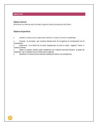 OBJETIVOS

Objetivo General
Determinar las falencias que ha tenido la agencia desde la perspectiva del cliente.

Objetivos Específicos

•

analizar la cultura de los empresarios caleños en cuanto a invertir en publicidad.

•
Conocer el concepto que nuestros clientes tiene de la agencia en comparación con la
competencia.
•
Determinar si el hecho de no tener instalaciones ha sido un factor negativo frente a
nuestros clientes.
•
Saber si nuestros clientes están satisfechos con nuestros servicios Conocer el grado de
aceptación de un posible nuevo nombre para la agencia
•
Identificar si el factor precio está bien establecido frente a la competencia.

20

 