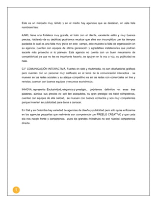 Este es un mercado muy reñido y en el medio hay agencias que se destacan, en esta lista
nombrare tres:
A.MG, tiene una fortaleza muy grande, el trato con el cliente, excelente estilo y muy buenos
precios; hablando de su debilidad podríamos recalcar que ellos son incumplidos con los tiempos
pactados lo cual es una falta muy grave en este campo, esto muestra la falta de organización en
su agencia, cuentan con equipos de última generación y agradables instalaciones que podrían
sacarle más provecho si lo planean. Esta agencia no cuenta con un buen mecanismo de
competitividad ya que no les es importante hacerlo, se apoyan en la voz a voz, su publicidad es
nula.
C.F COMUNICACIÓN INTERACTIVA, Fuertes en web y multimedia, no son diseñadores gráficos
pero cuentan con un personal muy calificado en el tema de la comunicación interactiva . se
mueven en las redes sociales y su ataque competitivo es en las redes con comerciales on line y
revistas; cuentan con buenos equipos y recursos económicos.
INNOVA, representa Exclusividad, elegancia y prestigio ,

podríamos

definirlos

en

esas

tres

palabras, aunque sus precios no son tan asequibles, su gran prestigio los hace competitivos,
cuentan con equipos de alta calidad, se mueven con buenos contactos y son muy competentes
porque invierten en publicidad para darse a conocer.
En Cali y en Colombia hay variedad de agencias de diseño y publicidad pero solo quise enfocarme
en las agencias pequeñas que realmente son competencia con FREELO CREATIVO y que cada
día nos hacen frente y competencia, pues los grandes monstruos no son nuestra competencia
directa.

7

 