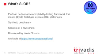 What’s SLOB?
Free Load Testing Tools for Oracle Database – Which One Do I Use?19 08/11/2016
Platform performance and stability-testing framework that
makes Oracle Database execute SQL statements
Synthetic benchmark
Consists of a few scripts
Developed by Kevin Closson
Available at https://kevinclosson.net/slob/
 