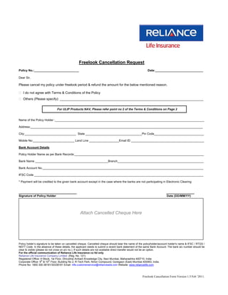 Freelook Cancellation Request
Policy No.:___________________________                                                                    Date:_____________________________

Dear Sir,

Please cancel my policy under freelook period & refund the amount for the below mentioned reason.

 I do not agree with Terms & Conditions of the Policy
 Others (Please specify): _____________________________________________________________________________


                               For ULIP Products NAV, Please refer point no 2 of the Terms & Conditions on Page 2


Name of the Policy Holder :__________________________________________________________________________________________

Address:________________________________________________________________________________________________________

City:_______________________________ State __________________________________Pin Code______________________________

Mobile No:_________________________ Land Line __________________Email ID ____________________________________________

Bank Account Details

Policy Holder Name as per Bank Records:______________________________________________________________________________

Bank Name ____________________________________________Branch____________________________________________________

Bank Account No._________________________________________________________________________________________________

IFSC Code ______________________________________________________________________________________________________

* Payment will be credited to the given bank account except in the case where the banks are not participating in Electronic Clearing


_______________________________                                                                                           _______________
Signature of Policy Holder                                                                                                Date (DD/MM/YY)




                                                  Attach Cancelled Cheque Here




Policy holder’s signature to be taken on cancelled cheque. Cancelled cheque should bear the name of the policyholder/account holder's name & IFSC / RTGS /
NEFT Code. In the absence of these details, the applicant needs to submit a recent bank statement of the same Bank Account. The bank a/c number should be
clear & visible (please do not cross on a/c no.). If such details are not available direct transfer would not be an option.
For the official communication of Reliance Life Insurance co ltd only
Reliance Life Insurance Company Limited. (Reg. No. 121)
Registered Office:-H Block, 1st Floor, Dhirubhai Ambani Knowledge City, Navi Mumbai, Maharashtra 400710, India
Corporate Office- 9th & 10th Floor, Building No 2, R-Tech Park, Nirlon Compound, Goregaon (East) Mumbai 400063, India.
Phone No- 1800 300 08181/30338181 Email: rlife.customerservice@relianceada.com Website: www.reliancelife.com



                                                                                                      Freelook Cancellation Form Version 1.5 Feb ’2011.
 