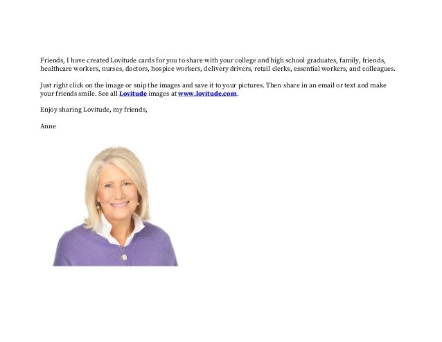 Friends, I have created Lovitude cards for you to share with your college and high school graduates, family, friends,
healthcare workers, nurses, doctors, hospice workers, delivery drivers, retail clerks, essential workers, and colleagues.
Just right click on the image or snip the images and save it to your pictures. Then share in an email or text and make
your friends smile. See all Lovitude images at www.lovitude.com.
Enjoy sharing Lovitude, my friends,
Anne
 