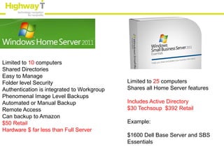 Limited to 10 computers
Shared Directories
Easy to Manage
Folder level Security                       Limited to 25 computers
Authentication is integrated to Workgroup   Shares all Home Server features
Phenomenal Image Level Backups
Automated or Manual Backup                  Includes Active Directory
Remote Access                               $30 Techsoup $392 Retail
Can backup to Amazon
$50 Retail                                  Example:
Hardware $ far less than Full Server
                                            $1600 Dell Base Server and SBS
                                            Essentials
 