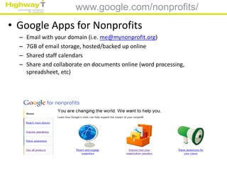 www.google.com/nonprofits/
• Google Apps for Nonprofits
  –   Email with your domain (i.e. me@mynonprofit.org)
  –   7GB of email storage, hosted/backed up online
  –   Shared staff calendars
  –   Share and collaborate on documents online (word processing,
      spreadsheet, etc)
 