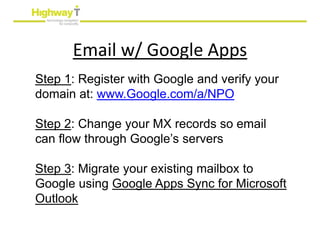 Email w/ Google Apps
Step 1: Register with Google and verify your
domain at: www.Google.com/a/NPO

Step 2: Change your MX records so email
can flow through Google’s servers

Step 3: Migrate your existing mailbox to
Google using Google Apps Sync for Microsoft
Outlook
 